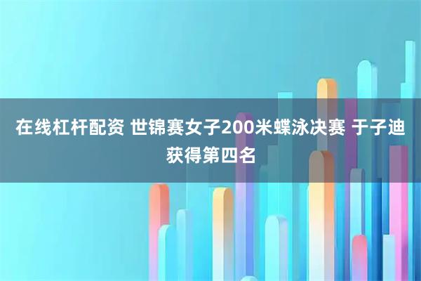 在线杠杆配资 世锦赛女子200米蝶泳决赛 于子迪获得第四名
