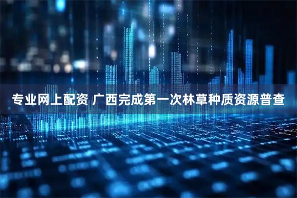 专业网上配资 广西完成第一次林草种质资源普查