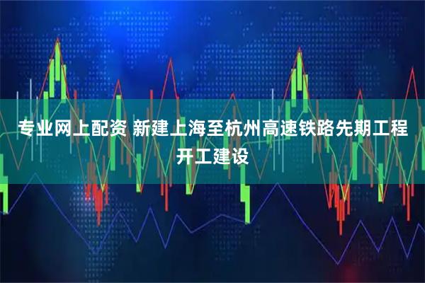 专业网上配资 新建上海至杭州高速铁路先期工程开工建设