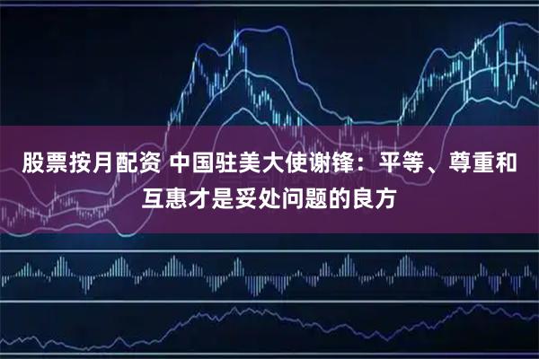 股票按月配资 中国驻美大使谢锋：平等、尊重和互惠才是妥处问题的良方