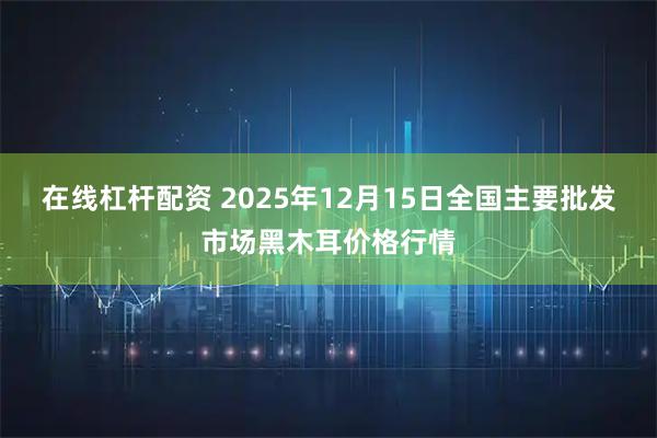 在线杠杆配资 2025年12月15日全国主要批发市场黑木耳价格行情
